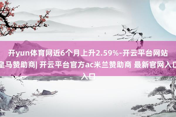 开yun体育网近6个月上升2.59%-开云平台网站皇马赞助商| 开云平台官方ac米兰赞助商 最新官网入口