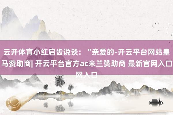 云开体育小红启齿说谈：“亲爱的-开云平台网站皇马赞助商| 开云平台官方ac米兰赞助商 最新官网入口