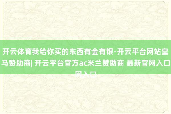 开云体育我给你买的东西有金有银-开云平台网站皇马赞助商| 开云平台官方ac米兰赞助商 最新官网入口