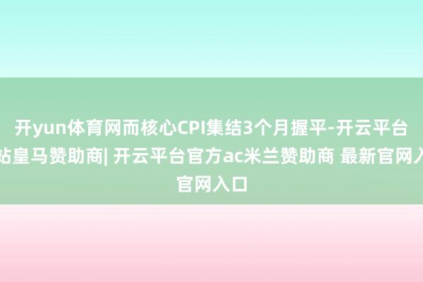 开yun体育网而核心CPI集结3个月握平-开云平台网站皇马赞助商| 开云平台官方ac米兰赞助商 最新官网入口