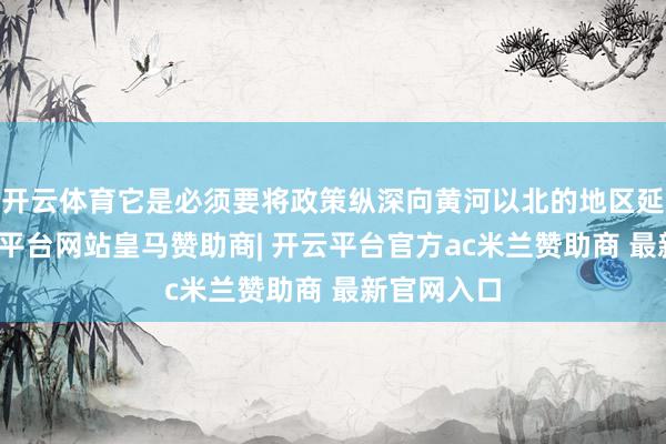 开云体育它是必须要将政策纵深向黄河以北的地区延展的-开云平台网站皇马赞助商| 开云平台官方ac米兰赞助商 最新官网入口