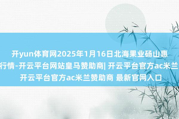 开yun体育网2025年1月16日北海果业砀山惠丰商场有限公司价钱行情-开云平台网站皇马赞助商| 开云平台官方ac米兰赞助商 最新官网入口