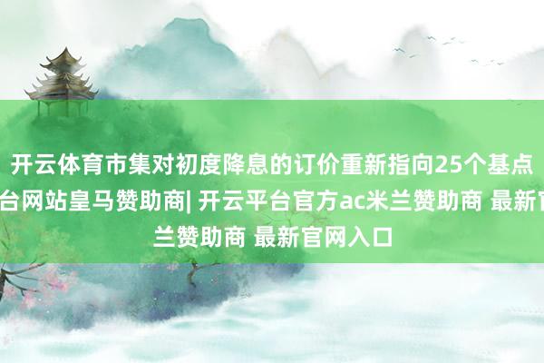 开云体育市集对初度降息的订价重新指向25个基点-开云平台网站皇马赞助商| 开云平台官方ac米兰赞助商 最新官网入口