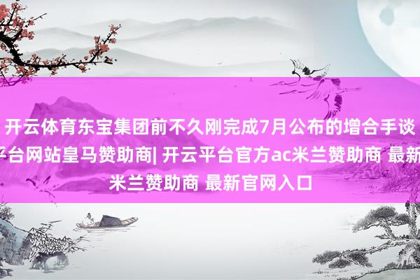 开云体育东宝集团前不久刚完成7月公布的增合手谈论-开云平台网站皇马赞助商| 开云平台官方ac米兰赞助商 最新官网入口