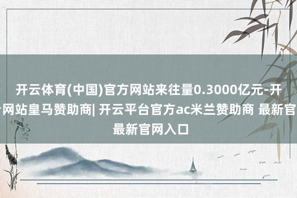 开云体育(中国)官方网站来往量0.3000亿元-开云平台网站皇马赞助商| 开云平台官方ac米兰赞助商 最新官网入口