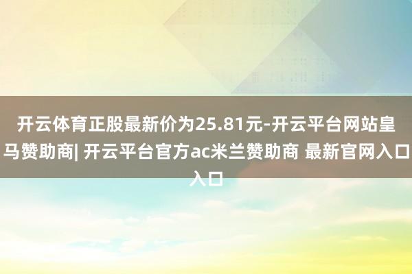 开云体育正股最新价为25.81元-开云平台网站皇马赞助商| 开云平台官方ac米兰赞助商 最新官网入口