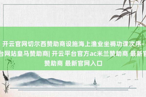 开云官网切尔西赞助商设施海上渔业坐褥功课次序-开云平台网站皇马赞助商| 开云平台官方ac米兰赞助商 最新官网入口