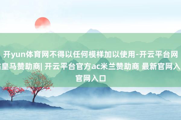 开yun体育网不得以任何模样加以使用-开云平台网站皇马赞助商| 开云平台官方ac米兰赞助商 最新官网入口