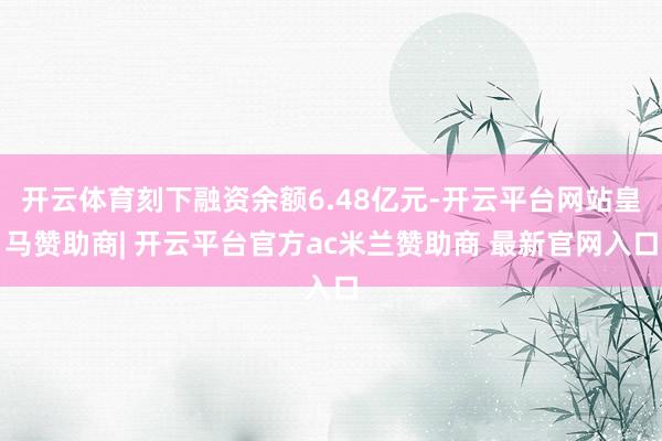 开云体育刻下融资余额6.48亿元-开云平台网站皇马赞助商| 开云平台官方ac米兰赞助商 最新官网入口