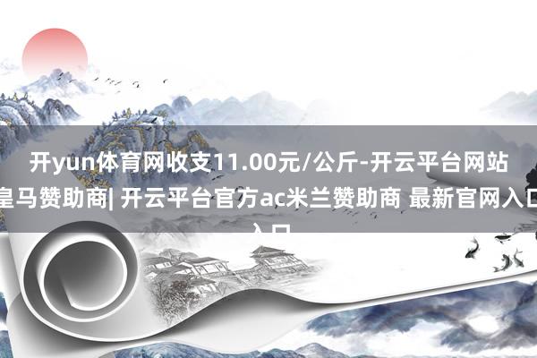 开yun体育网收支11.00元/公斤-开云平台网站皇马赞助商| 开云平台官方ac米兰赞助商 最新官网入口