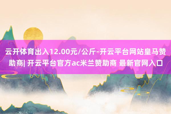 云开体育出入12.00元/公斤-开云平台网站皇马赞助商| 开云平台官方ac米兰赞助商 最新官网入口