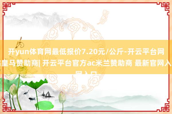 开yun体育网最低报价7.20元/公斤-开云平台网站皇马赞助商| 开云平台官方ac米兰赞助商 最新官网入口