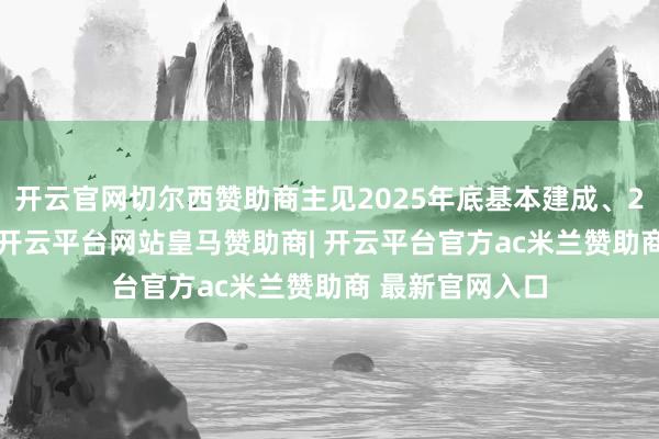 开云官网切尔西赞助商主见2025年底基本建成、2026年底通航-开云平台网站皇马赞助商| 开云平台官方ac米兰赞助商 最新官网入口