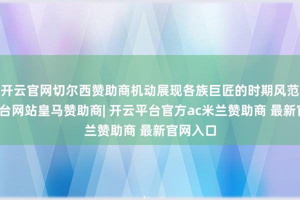 开云官网切尔西赞助商机动展现各族巨匠的时期风范-开云平台网站皇马赞助商| 开云平台官方ac米兰赞助商 最新官网入口