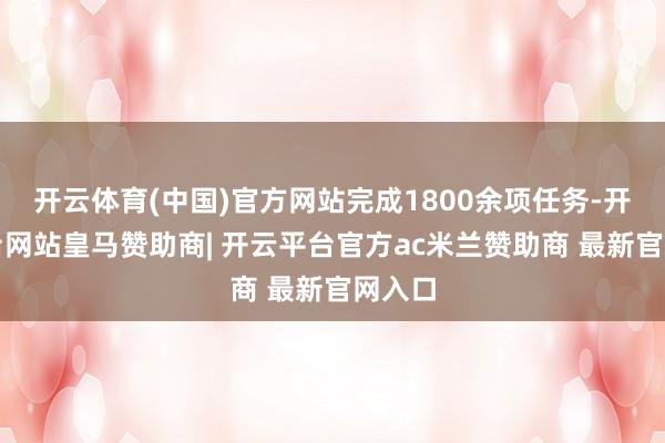 开云体育(中国)官方网站完成1800余项任务-开云平台网站皇马赞助商| 开云平台官方ac米兰赞助商 最新官网入口