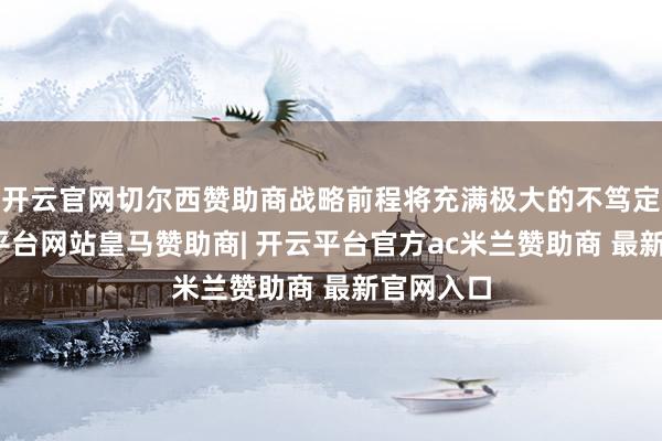 开云官网切尔西赞助商战略前程将充满极大的不笃定性-开云平台网站皇马赞助商| 开云平台官方ac米兰赞助商 最新官网入口