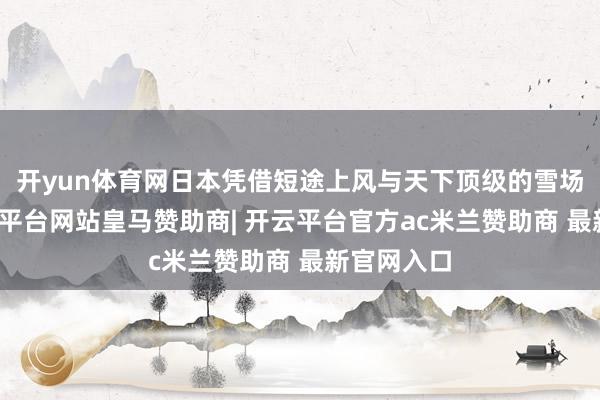 开yun体育网日本凭借短途上风与天下顶级的雪场资源-开云平台网站皇马赞助商| 开云平台官方ac米兰赞助商 最新官网入口