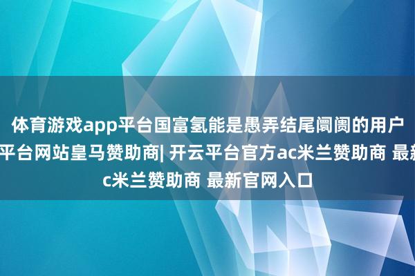 体育游戏app平台国富氢能是愚弄结尾阛阓的用户之一-开云平台网站皇马赞助商| 开云平台官方ac米兰赞助商 最新官网入口