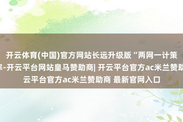 开云体育(中国)官方网站长远升级版“两网一计策”提高阛阓占有率-开云平台网站皇马赞助商| 开云平台官方ac米兰赞助商 最新官网入口