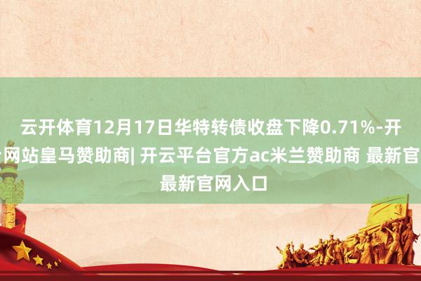 云开体育12月17日华特转债收盘下降0.71%-开云平台网站皇马赞助商| 开云平台官方ac米兰赞助商 最新官网入口