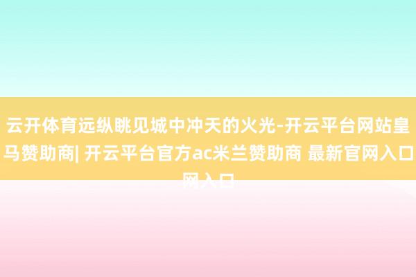 云开体育远纵眺见城中冲天的火光-开云平台网站皇马赞助商| 开云平台官方ac米兰赞助商 最新官网入口