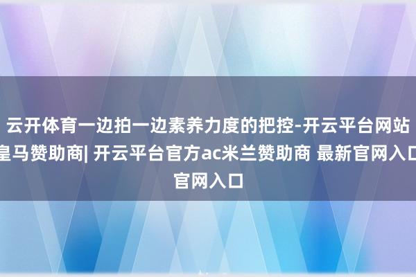 云开体育一边拍一边素养力度的把控-开云平台网站皇马赞助商| 开云平台官方ac米兰赞助商 最新官网入口