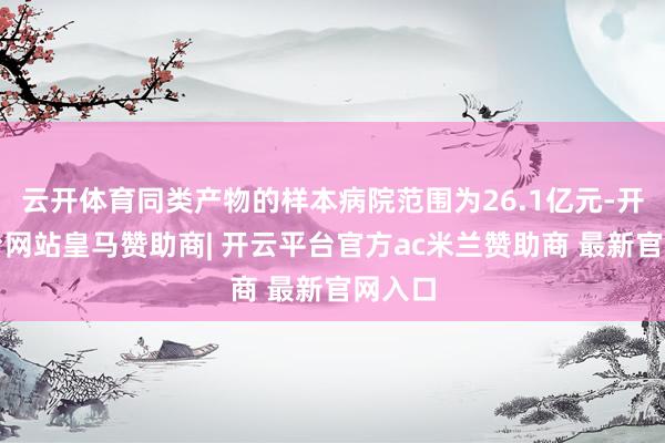 云开体育同类产物的样本病院范围为26.1亿元-开云平台网站皇马赞助商| 开云平台官方ac米兰赞助商 最新官网入口