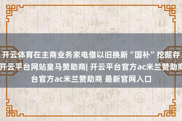 开云体育在主商业务家电借以旧换新“国补”挖掘存量市集的同期-开云平台网站皇马赞助商| 开云平台官方ac米兰赞助商 最新官网入口