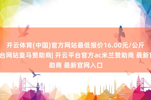 开云体育(中国)官方网站最低报价16.00元/公斤-开云平台网站皇马赞助商| 开云平台官方ac米兰赞助商 最新官网入口