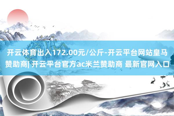 开云体育出入172.00元/公斤-开云平台网站皇马赞助商| 开云平台官方ac米兰赞助商 最新官网入口