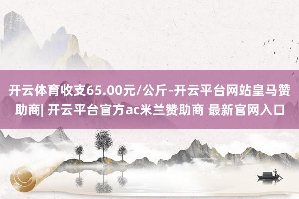 开云体育收支65.00元/公斤-开云平台网站皇马赞助商| 开云平台官方ac米兰赞助商 最新官网入口