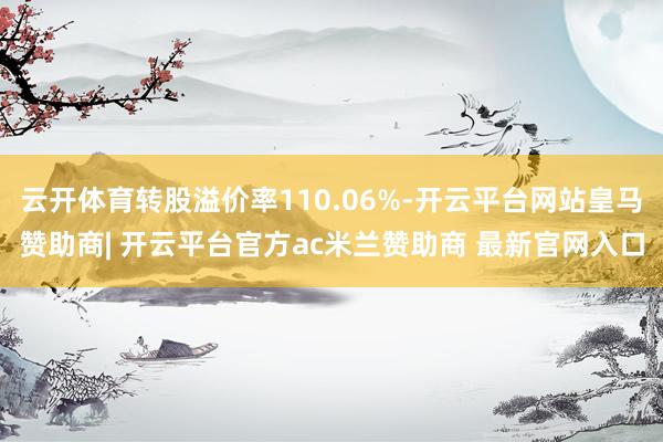 云开体育转股溢价率110.06%-开云平台网站皇马赞助商| 开云平台官方ac米兰赞助商 最新官网入口