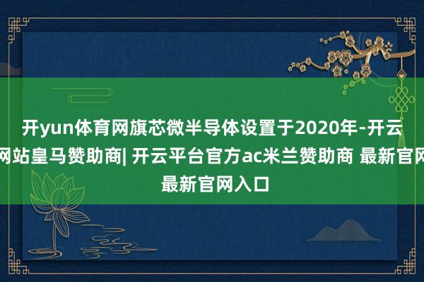 开yun体育网旗芯微半导体设置于2020年-开云平台网站皇马赞助商| 开云平台官方ac米兰赞助商 最新官网入口