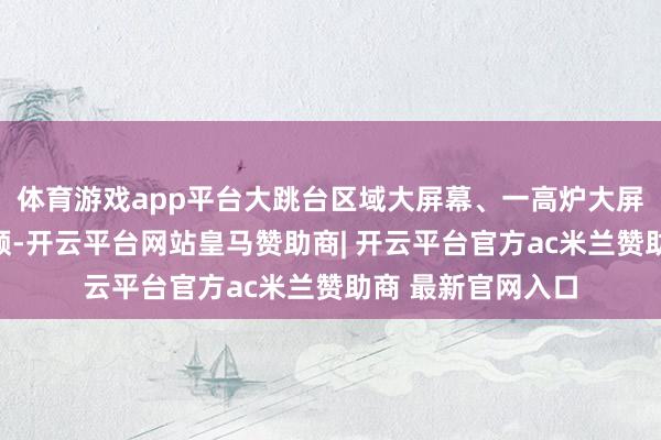 体育游戏app平台大跳台区域大屏幕、一高炉大屏幕将投放行为视频-开云平台网站皇马赞助商| 开云平台官方ac米兰赞助商 最新官网入口