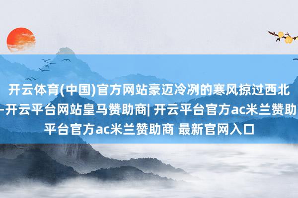 开云体育(中国)官方网站豪迈冷冽的寒风掠过西北荒僻的黄土地面-开云平台网站皇马赞助商| 开云平台官方ac米兰赞助商 最新官网入口