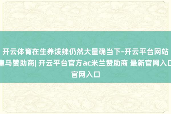 开云体育在生养泼辣仍然大量确当下-开云平台网站皇马赞助商| 开云平台官方ac米兰赞助商 最新官网入口