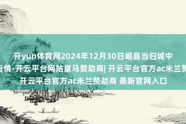开yun体育网2024年12月30日岷县当归城中药材交往市集价钱行情-开云平台网站皇马赞助商| 开云平台官方ac米兰赞助商 最新官网入口