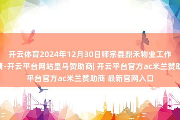 开云体育2024年12月30日师宗县鼎禾物业工作有限公司价钱行情-开云平台网站皇马赞助商| 开云平台官方ac米兰赞助商 最新官网入口