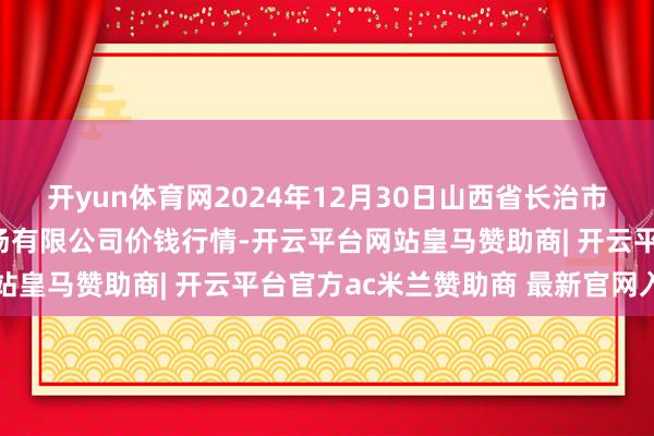 开yun体育网2024年12月30日山西省长治市紫坊农产物轮廓交游商场有限公司价钱行情-开云平台网站皇马赞助商| 开云平台官方ac米兰赞助商 最新官网入口