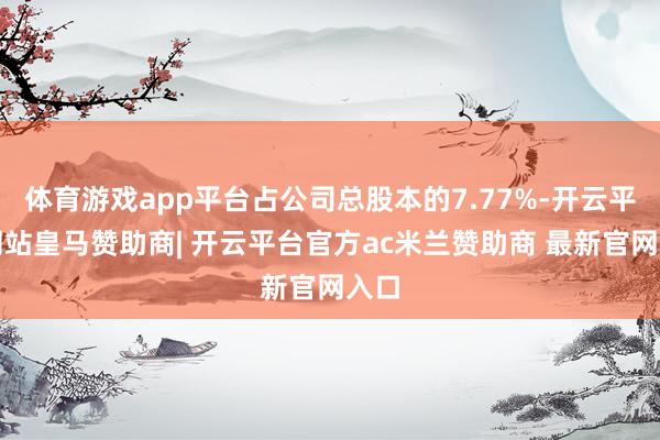 体育游戏app平台占公司总股本的7.77%-开云平台网站皇马赞助商| 开云平台官方ac米兰赞助商 最新官网入口