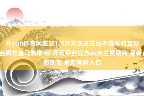 开yun体育网眩惑1.5万东谈主在线不雅看和互动-开云平台网站皇马赞助商| 开云平台官方ac米兰赞助商 最新官网入口