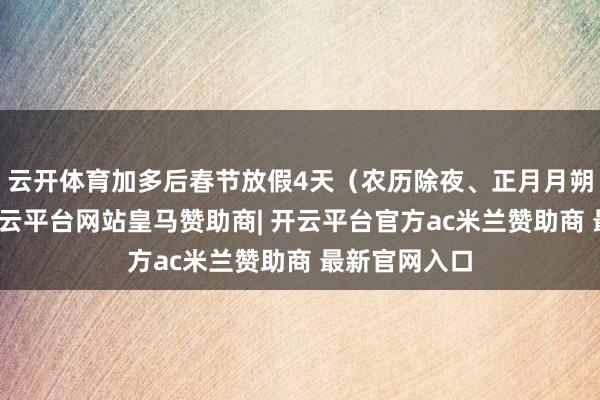 云开体育加多后春节放假4天（农历除夜、正月月朔至初三）-开云平台网站皇马赞助商| 开云平台官方ac米兰赞助商 最新官网入口