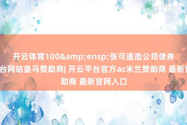 开云体育100 张可逶迤公司债券-开云平台网站皇马赞助商| 开云平台官方ac米兰赞助商 最新官网入口