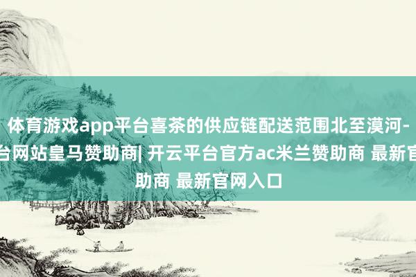 体育游戏app平台喜茶的供应链配送范围北至漠河-开云平台网站皇马赞助商| 开云平台官方ac米兰赞助商 最新官网入口