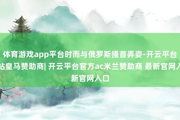 体育游戏app平台时而与俄罗斯搔首弄姿-开云平台网站皇马赞助商| 开云平台官方ac米兰赞助商 最新官网入口