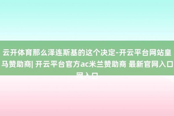 云开体育那么泽连斯基的这个决定-开云平台网站皇马赞助商| 开云平台官方ac米兰赞助商 最新官网入口