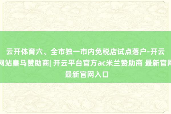 云开体育　　六、全市独一市内免税店试点落户-开云平台网站皇马赞助商| 开云平台官方ac米兰赞助商 最新官网入口