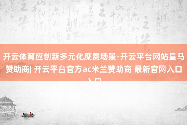 开云体育应创新多元化糜费场景-开云平台网站皇马赞助商| 开云平台官方ac米兰赞助商 最新官网入口