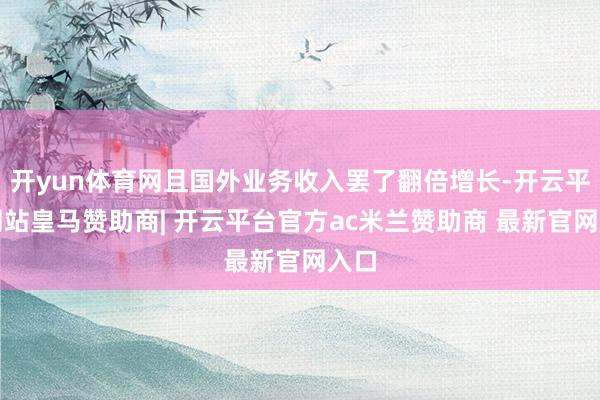 开yun体育网且国外业务收入罢了翻倍增长-开云平台网站皇马赞助商| 开云平台官方ac米兰赞助商 最新官网入口