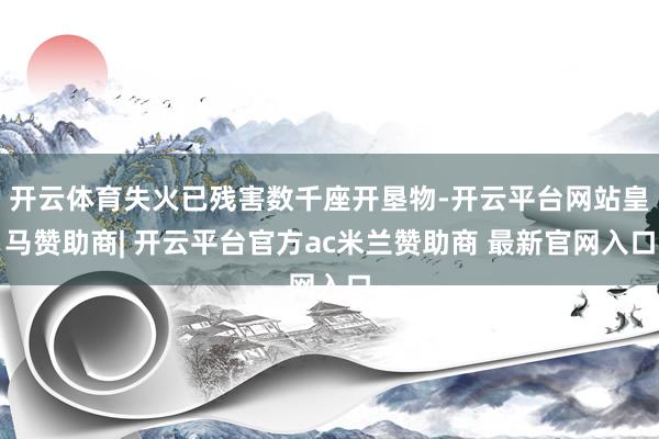 开云体育失火已残害数千座开垦物-开云平台网站皇马赞助商| 开云平台官方ac米兰赞助商 最新官网入口